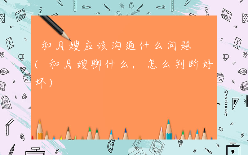 和月嫂应该沟通什么问题 (和月嫂聊什么,怎么判断好坏)